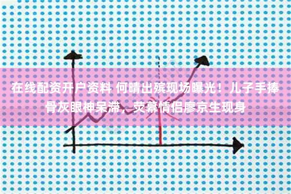 在线配资开户资料 何晴出殡现场曝光！儿子手捧骨灰眼神呆滞，荧幕情侣廖京生现身