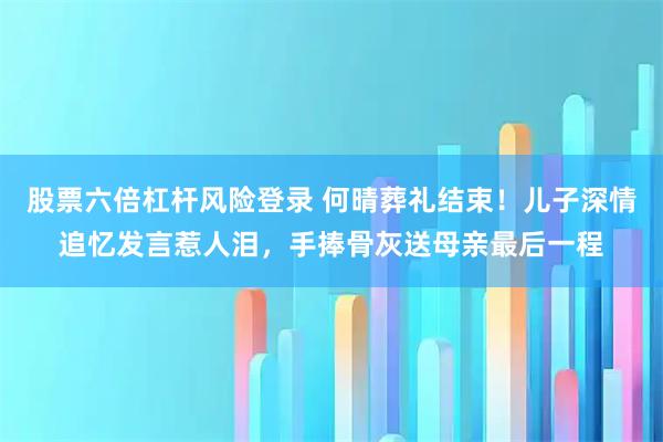 股票六倍杠杆风险登录 何晴葬礼结束！儿子深情追忆发言惹人泪，手捧骨灰送母亲最后一程