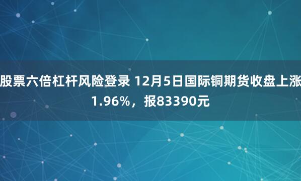 股票六倍杠杆风险登录 12月5日国际铜期货收盘上涨1.96%，报83390元